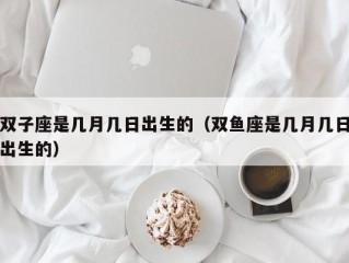 双子座是几月几日出生的（双鱼座是几月几日出生的）