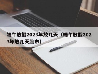 端午放假2023年放几天（端午放假2023年放几天股市）