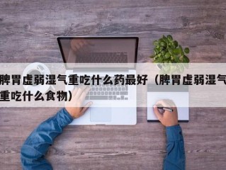 脾胃虚弱湿气重吃什么药最好（脾胃虚弱湿气重吃什么食物）