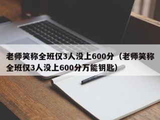 老师笑称全班仅3人没上600分（老师笑称全班仅3人没上600分万能钥匙）