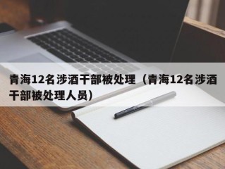 青海12名涉酒干部被处理（青海12名涉酒干部被处理人员）