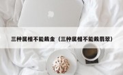 三种属相不能戴金（三种属相不能戴翡翠）