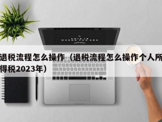 退税流程怎么操作（退税流程怎么操作个人所得税2023年）