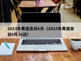 2023年黄道吉日6月（2023年黄道吉日6月26日）