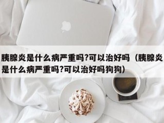 胰腺炎是什么病严重吗?可以治好吗（胰腺炎是什么病严重吗?可以治好吗狗狗）