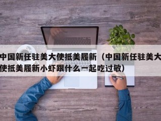 中国新任驻美大使抵美履新（中国新任驻美大使抵美履新小虾跟什么一起吃过敏）