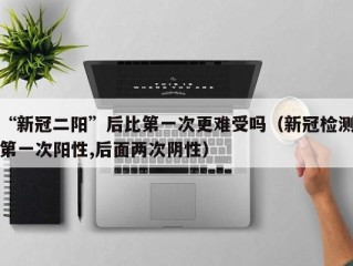 “新冠二阳”后比第一次更难受吗（新冠检测第一次阳性,后面两次阴性）