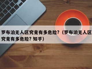 罗布泊无人区究竟有多危险?（罗布泊无人区究竟有多危险? 知乎）