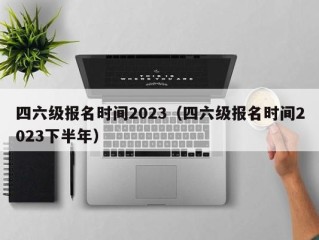 四六级报名时间2023（四六级报名时间2023下半年）