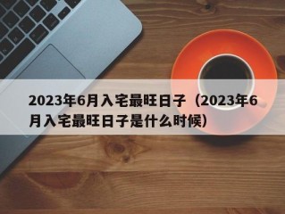 2023年6月入宅最旺日子（2023年6月入宅最旺日子是什么时候）