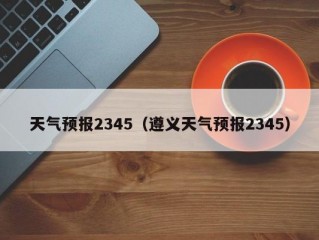 天气预报2345（遵义天气预报2345）