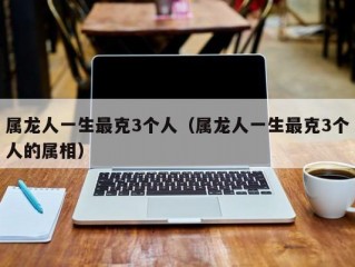 属龙人一生最克3个人（属龙人一生最克3个人的属相）