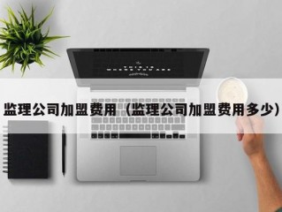 监理公司加盟费用（监理公司加盟费用多少）