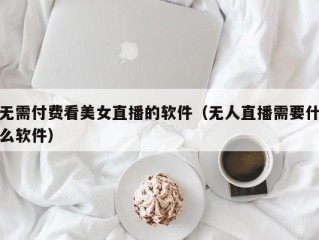 无需付费看美女直播的软件（无人直播需要什么软件）