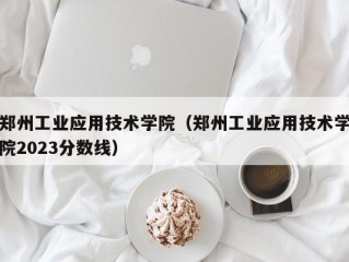 郑州工业应用技术学院（郑州工业应用技术学院2023分数线）