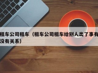 租车公司租车（租车公司租车给别人出了事有没有关系）