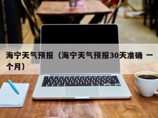 海宁天气预报（海宁天气预报30天准确 一个月）