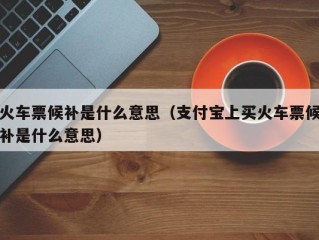 火车票候补是什么意思（支付宝上买火车票候补是什么意思）