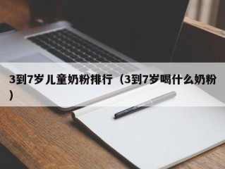 3到7岁儿童奶粉排行（3到7岁喝什么奶粉）