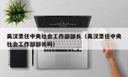 吴汉圣任中央社会工作部部长（吴汉圣任中央社会工作部部长吗）