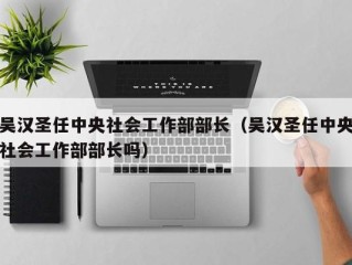 吴汉圣任中央社会工作部部长（吴汉圣任中央社会工作部部长吗）