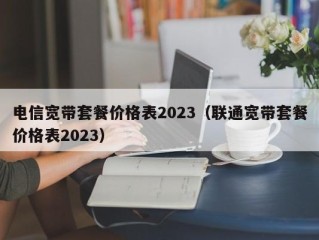 电信宽带套餐价格表2023（联通宽带套餐价格表2023）