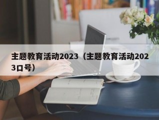 主题教育活动2023（主题教育活动2023口号）