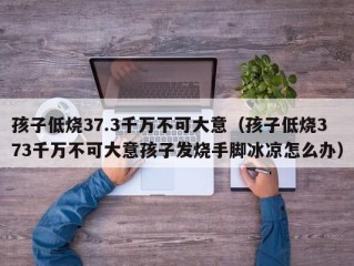 孩子低烧37.3千万不可大意（孩子低烧373千万不可大意孩子发烧手脚冰凉怎么办）