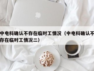 中电科确认不存在临时工情况（中电科确认不存在临时工情况二）