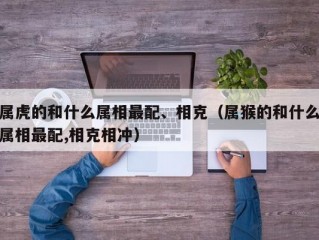 属虎的和什么属相最配、相克（属猴的和什么属相最配,相克相冲）