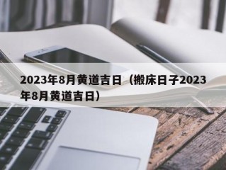 2023年8月黄道吉日（搬床日子2023年8月黄道吉日）