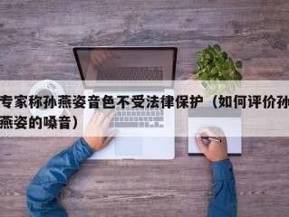 专家称孙燕姿音色不受法律保护（如何评价孙燕姿的嗓音）