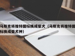 马斯克将推特图标换成柴犬（马斯克将推特图标换成柴犬神）