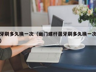 牙刷多久换一次（幽门螺杆菌牙刷多久换一次）