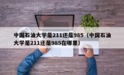 中国石油大学是211还是985（中国石油大学是211还是985在哪里）