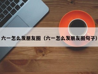 六一怎么发朋友圈（六一怎么发朋友圈句子）