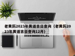 老黄历2023年黄道吉日查询（老黄历2023年黄道吉日查询12月）