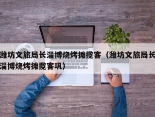 潍坊文旅局长淄博烧烤摊揽客（潍坊文旅局长淄博烧烤摊揽客巩）