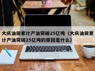 大庆油田累计产油突破25亿吨（大庆油田累计产油突破25亿吨的原因是什么）