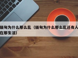 缅甸为什么那么乱（缅甸为什么那么乱还有人在那生活）