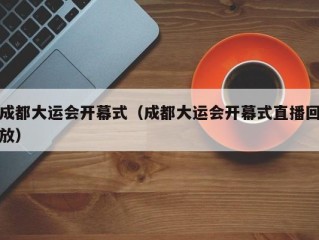 成都大运会开幕式（成都大运会开幕式直播回放）