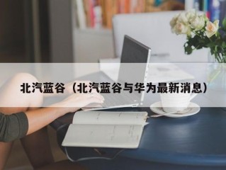 北汽蓝谷（北汽蓝谷与华为最新消息）