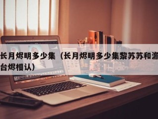 长月烬明多少集（长月烬明多少集黎苏苏和澹台烬相认）