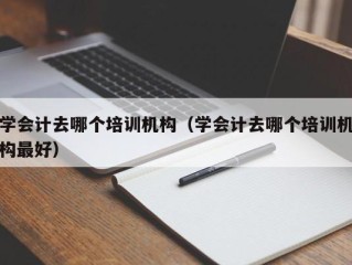 学会计去哪个培训机构（学会计去哪个培训机构最好）