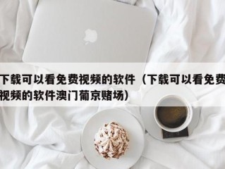 下载可以看免费视频的软件（下载可以看免费视频的软件澳门葡京赌场）