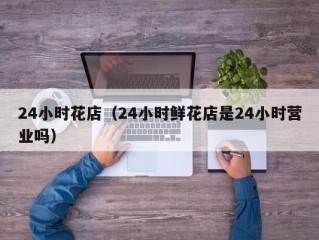 24小时花店（24小时鲜花店是24小时营业吗）