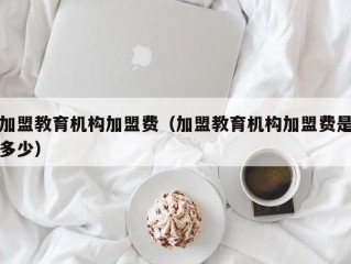 加盟教育机构加盟费（加盟教育机构加盟费是多少）