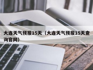 大连天气预报15天（大连天气预报15天查询官网）