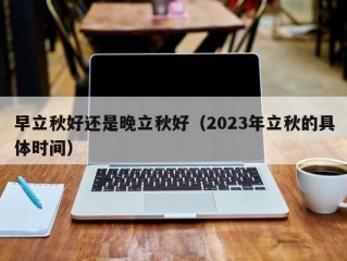 早立秋好还是晚立秋好（2023年立秋的具体时间）