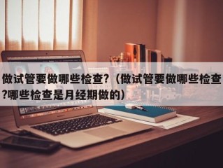 做试管要做哪些检查?（做试管要做哪些检查?哪些检查是月经期做的）